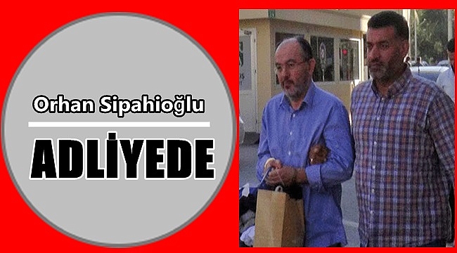 Orhan Sipahioğlu adliyede!