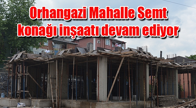 Orhangazi Mahalle Semt konağı inşaatı hızla devam ediyor